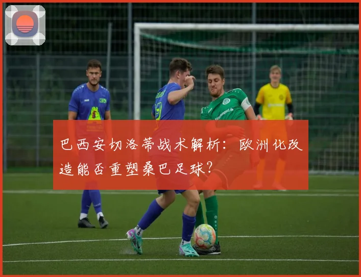巴西安切洛蒂战术解析:欧洲化改造能否重塑桑巴足球?