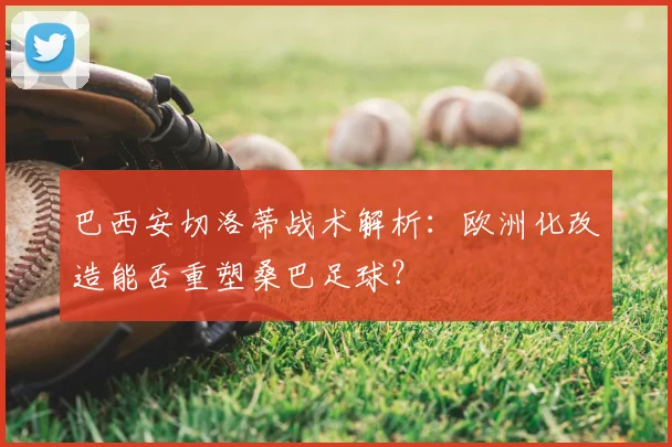 巴西安切洛蒂战术解析:欧洲化改造能否重塑桑巴足球?