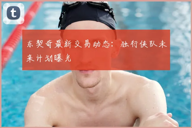 东契奇最新交易动态：独行侠队未来计划曝光