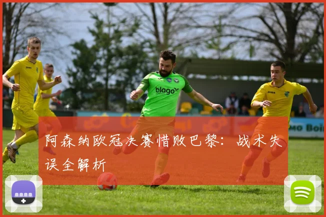 阿森纳欧冠决赛惜败巴黎：战术失误全解析