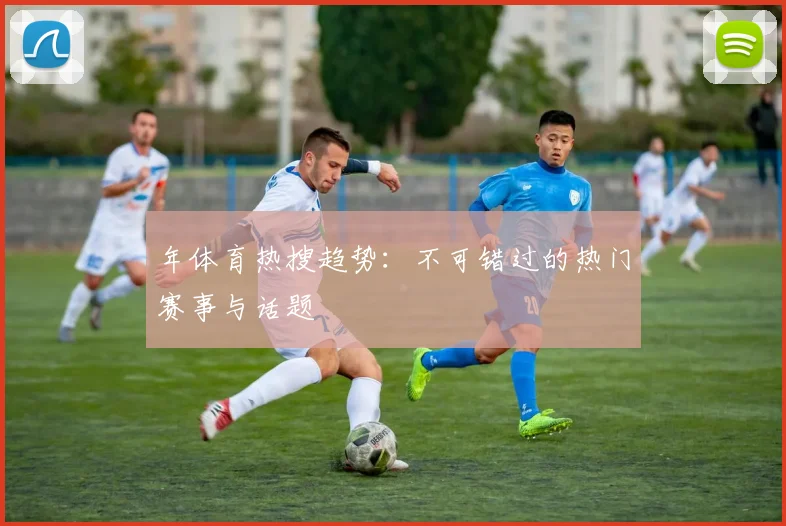 年体育热搜趋势：不可错过的热门赛事与话题