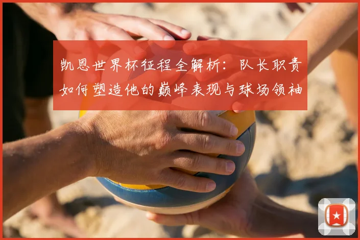 凯恩世界杯征程全解析：队长职责如何塑造他的巅峰表现与球场领袖之路
