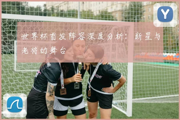 世界杯首发阵容深度分析：新星与老将的舞台