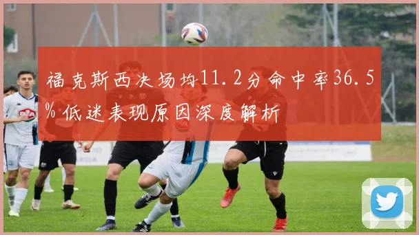 福克斯西决场均11.2分命中率36.5% 低迷表现原因深度解析